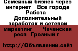 Семейный бизнес через интернет - Все города Работа » Дополнительный заработок и сетевой маркетинг   . Чеченская респ.,Грозный г.